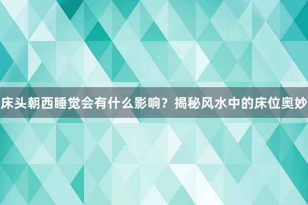床头朝西睡觉会有什么影响？揭秘风水中的床位奥妙