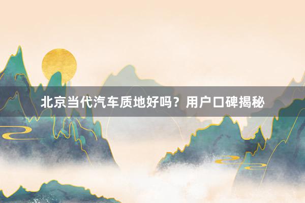 北京当代汽车质地好吗？用户口碑揭秘