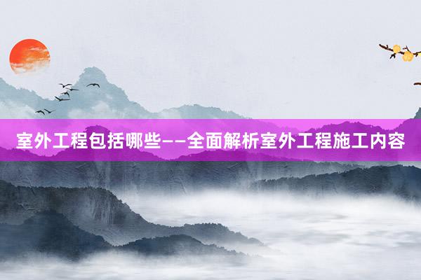 室外工程包括哪些——全面解析室外工程施工内容