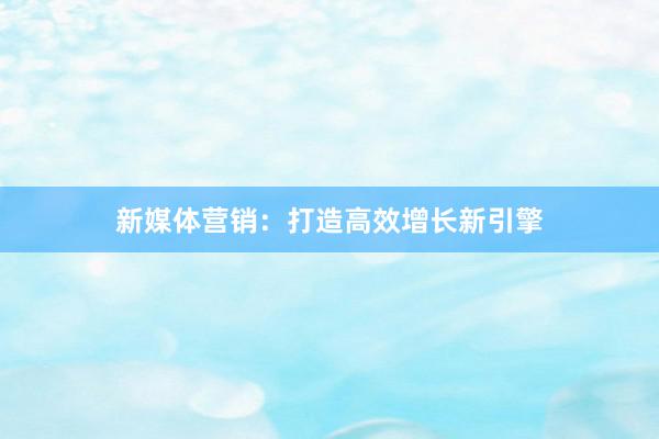 新媒体营销：打造高效增长新引擎