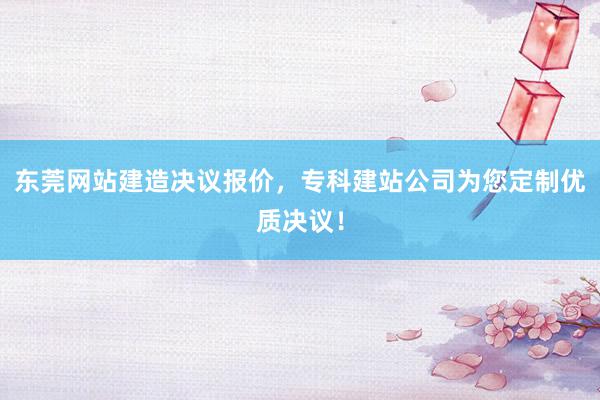 东莞网站建造决议报价，专科建站公司为您定制优质决议！