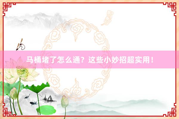马桶堵了怎么通？这些小妙招超实用！