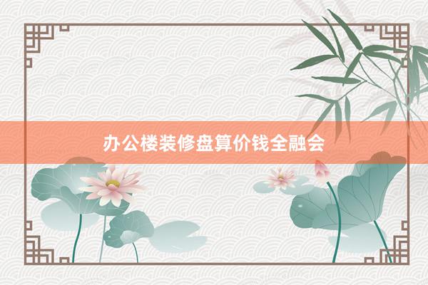 办公楼装修盘算价钱全融会