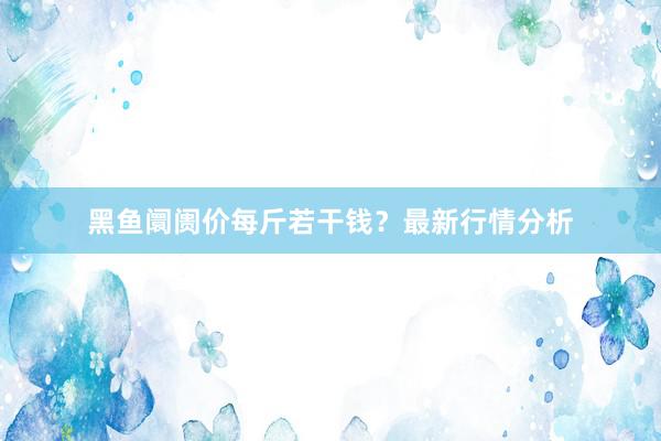 黑鱼阛阓价每斤若干钱？最新行情分析