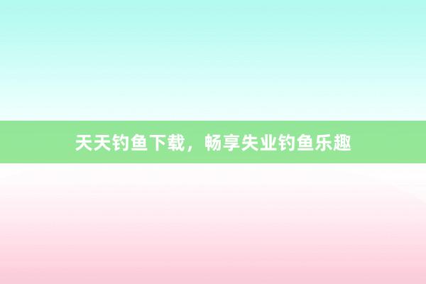 天天钓鱼下载，畅享失业钓鱼乐趣