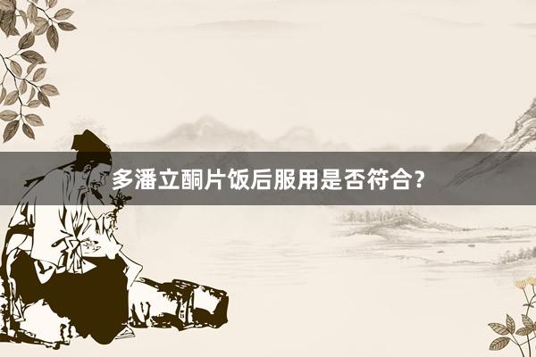 多潘立酮片饭后服用是否符合？
